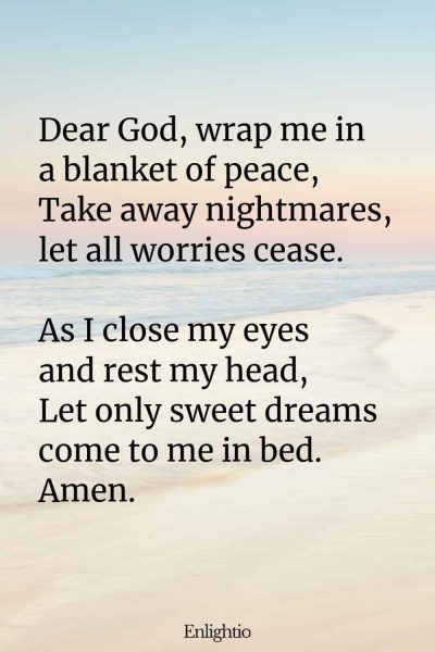 "Bedtime Prayer for Kids (Blanket of Peace): Dear God, wrap me in a blanket of peace,
Take away nightmares, let all worries cease.
As I close my eyes and rest my head,
Let only sweet dreams come to me in bed.
Amen."