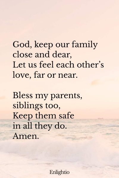 "Bedtime Prayer for Kids (Family Circle): God, keep our family close and dear,
Let us feel each otherโs love, far or near.
Bless my parents, siblings too,
Keep them safe in all they do.
Amen."