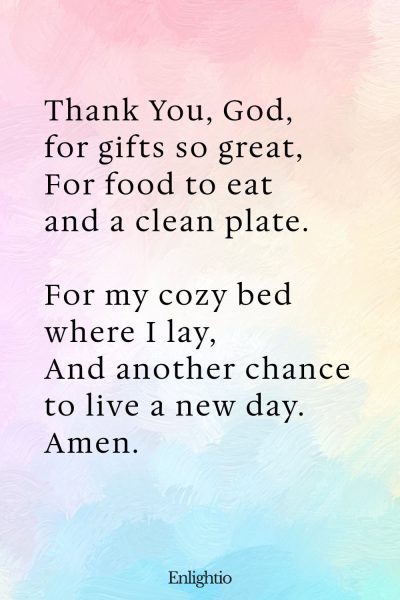 "Bedtime Prayer for Kids (Gifts Big and Small): Thank You, God, for gifts so great,
For food to eat and a clean plate.
For my cozy bed where I lay,
And another chance to live a new day.
Amen."