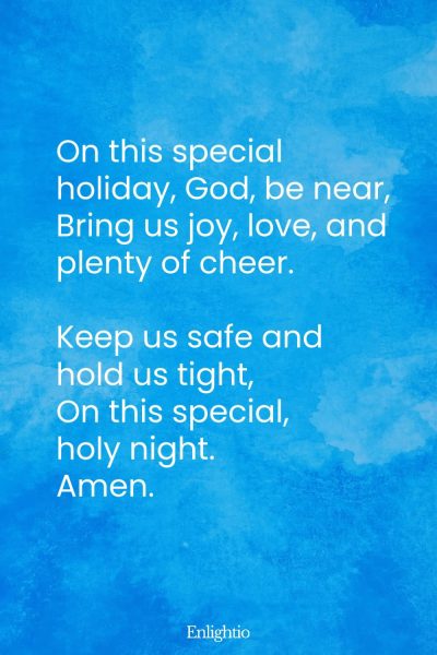 "Bedtime Prayer for Kids (Holiday Peace): On this special holiday, God, be near,
Bring us joy, love, and plenty of cheer.
Keep us safe and hold us tight,
On this special, holy night.
Amen."