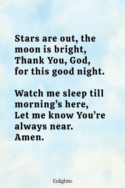"Bedtime Prayer for Kids (Stars and Moon): Stars are out, the moon is bright,
Thank You, God, for this good night.
Watch me sleep till morningโs here,
Let me know Youโre always near.
Amen."