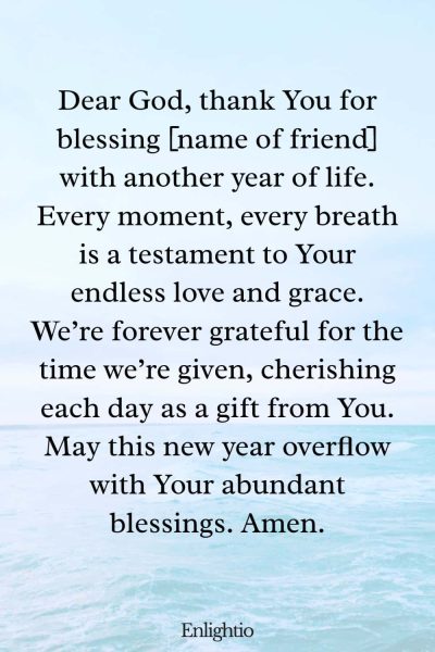 Birthday Prayer for a Friend (for Another Year of Life): Dear God, thank You for blessing [name of friend] with another year of life. Every moment, every breath is a testament to Your endless love and grace. We’re forever grateful for the time we’re given, cherishing each day as a gift from You. May this new year overflow with Your abundant blessings. Amen.