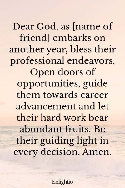 Birthday Prayer for a Friend (for Career Advancement): Dear God, as [name of friend] embarks on another year, bless their professional endeavors. Open doors of opportunities, guide them towards career advancement and let their hard work bear abundant fruits. Be their guiding light in every decision. Amen.