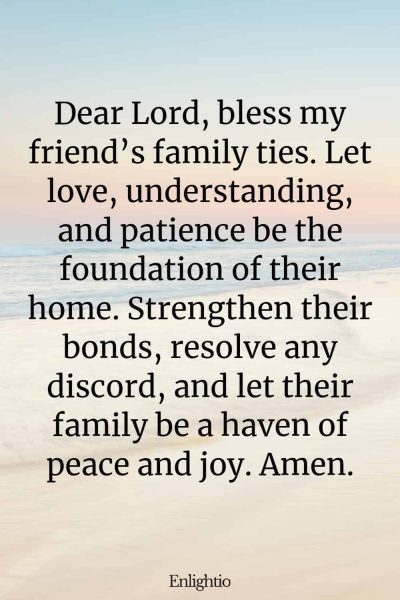 Birthday Prayer for a Friend (for Family Unity): Dear Lord, bless my friend’s family ties. Let love, understanding, and patience be the foundation of their home. Strengthen their bonds, resolve any discord, and let their family be a haven of peace and joy. Amen.