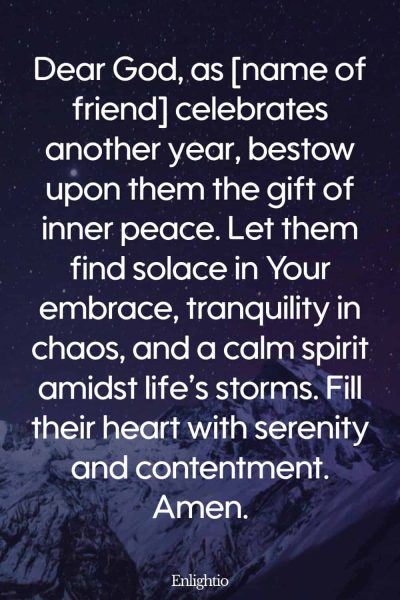 Birthday Prayer for a Friend (for Inner Peace): Dear God, as [name of friend] celebrates another year, bestow upon them the gift of inner peace. Let them find solace in Your embrace, tranquility in chaos, and a calm spirit amidst life’s storms. Fill their heart with serenity and contentment. Amen.
