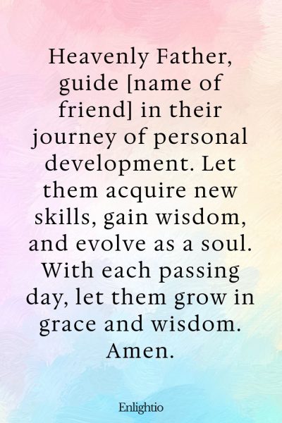 Birthday Prayer for a Friend (for Personal Development): Heavenly Father, guide [name of friend] in their journey of personal development. Let them acquire new skills, gain wisdom, and evolve as a soul. With each passing day, let them grow in grace and wisdom. Amen.