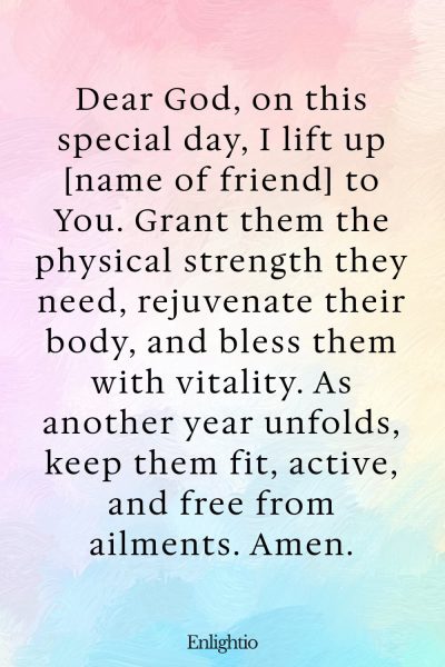Birthday Prayer for a Friend (for Physical Strength): Dear God, on this special day, I lift up [name of friend] to You. Grant them the physical strength they need, rejuvenate their body, and bless them with vitality. As another year unfolds, keep them fit, active, and free from ailments. Amen.