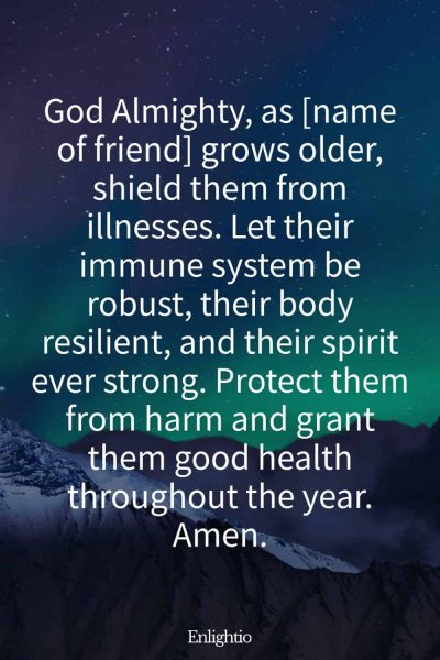 Birthday Prayer for a Friend (for Protection Against Illness): God Almighty, as [name of friend] grows older, shield them from illnesses. Let their immune system be robust, their body resilient, and their spirit ever strong. Protect them from harm and grant them good health throughout the year. Amen.