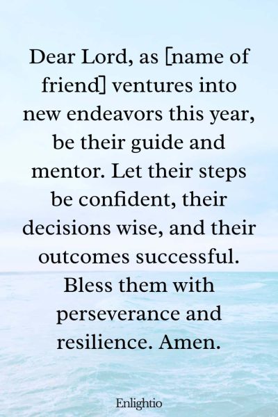 Birthday Prayer for a Friend (for Success in New Endeavors): Dear Lord, as [name of friend] ventures into new endeavors this year, be their guide and mentor. Let their steps be confident, their decisions wise, and their outcomes successful. Bless them with perseverance and resilience. Amen.