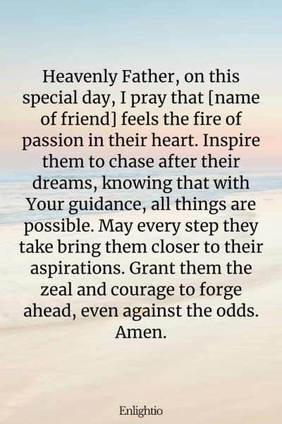 Birthday Prayer for a Friend (for the Pursuit of Dreams): Heavenly Father, on this special day, I pray that [name of friend] feels the fire of passion in their heart. Inspire them to chase after their dreams, knowing that with Your guidance, all things are possible. May every step they take bring them closer to their aspirations. Grant them the zeal and courage to forge ahead, even against the odds. Amen.