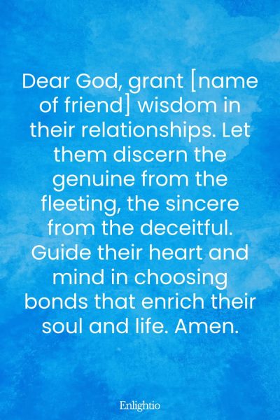 Birthday Prayer for a Friend (for Wisdom in Relationships): Dear God, grant [name of friend] wisdom in their relationships. Let them discern the genuine from the fleeting, the sincere from the deceitful. Guide their heart and mind in choosing bonds that enrich their soul and life. Amen.