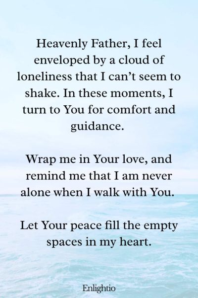 Christian Prayer for Loneliness: Heavenly Father, I feel enveloped by a cloud of loneliness that I can’t seem to shake. In these moments, I turn to You for comfort and guidance. Wrap me in Your love, and remind me that I am never alone when I walk with You. Let Your peace fill the empty spaces in my heart.