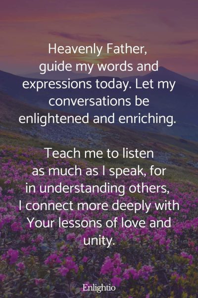 Daily Prayers for Today for Communication: Heavenly Father, guide my words and expressions today. Let my conversations be enlightened and enriching. Teach me to listen as much as I speak, for in understanding others, I connect more deeply with Your lessons of love and unity.