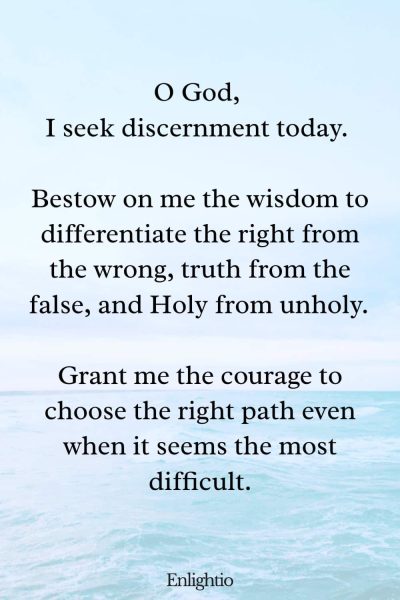 Daily Prayers for Today for Discernment: O God, I seek discernment today. Bestow on me the wisdom to differentiate the right from the wrong, truth from the false, and Holy from unholy. Grant me the courage to choose the right path even when it seems the most difficult.