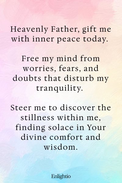 Daily Prayers for Today for Inner Peace: Heavenly Father, gift me with inner peace today. Free my mind from worries, fears, and doubts that disturb my tranquility. Steer me to discover the stillness within me, finding solace in Your divine comfort and wisdom.