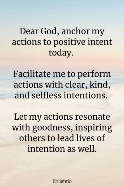 Daily Prayers for Today for Intention: Dear God, anchor my actions to positive intent today. Facilitate me to perform actions with clear, Kind, and selfless intentions. Let my actions resonate with goodness, inspiring others to lead lives of intention as well.