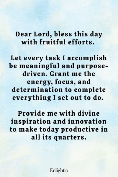 Daily Prayers for Today for Productivity: Dear Lord, bless this day with fruitful efforts. Let every task I accomplish be meaningful and purpose-driven. Grant me the energy, focus, and determination to complete everything I set out to do. Provide me with divine inspiration and innovation to make today productive in all its quarters.