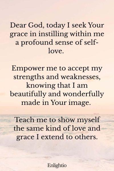 Daily Prayers for Today for Self-love: Dear God, today I seek Your grace in instilling within me a profound sense of self-love. Empower me to accept my strengths and weaknesses, knowing that I am beautifully and wonderfully made in Your image. Teach me to show myself the same kind of love and grace I extend to others.