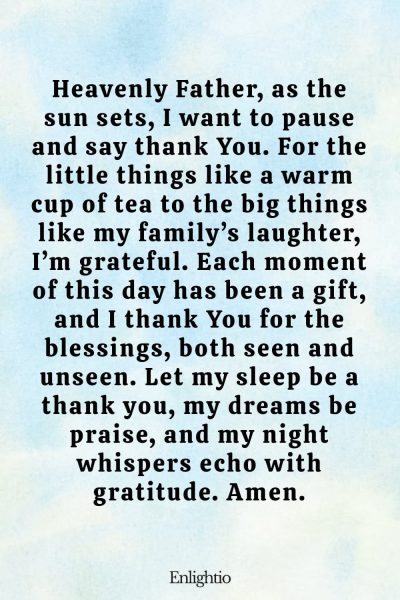 Evening Prayer for Today (Daily Thanks): Heavenly Father, as the sun sets, I want to pause and say thank You. For the little things like a warm cup of tea to the big things like my family’s laughter, I’m grateful. Each moment of this day has been a gift, and I thank You for the blessings, both seen and unseen. Let my sleep be a thank you, my dreams be praise, and my night whispers echo with gratitude. Amen.