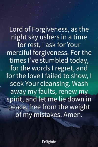 Evening Prayer for Today (for a Cleansed Heart): Lord of Forgiveness, as the night sky ushers in a time for rest, I ask for Your merciful forgiveness. For the times I’ve stumbled today, for the words I regret, and for the love I failed to show, I seek Your cleansing. Wash away my faults, renew my spirit, and let me lie down in peace, free from the weight of my mistakes. Amen.