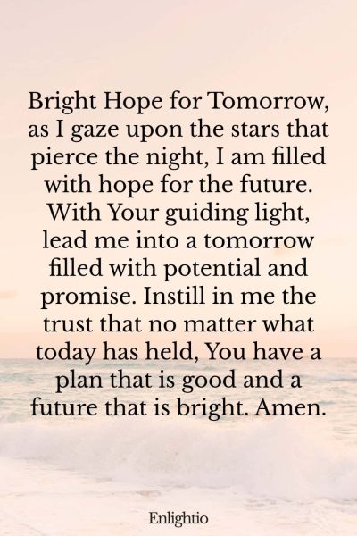 Evening Prayer for Today (for a Hopeful Tomorrow): Bright Hope for Tomorrow, as I gaze upon the stars that pierce the night, I am filled with hope for the future. With Your guiding light, lead me into a tomorrow filled with potential and promise. Instill in me the trust that no matter what today has held, You have a plan that is good and a future that is bright. Amen.