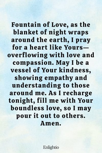 Evening Prayer for Today (for a Loving Heart): Fountain of Love, as the blanket of night wraps around the earth, I pray for a heart like Yours—overflowing with love and compassion. May I be a vessel of Your kindness, showing empathy and understanding to those around me. As I recharge tonight, fill me with Your boundless love, so I may pour it out to others. Amen.