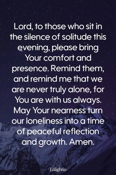 Evening Prayer for Today (for Comfort in Solitude): Lord, to those who sit in the silence of solitude this evening, please bring Your comfort and presence. Remind them, and remind me that we are never truly alone, for You are with us always. May Your nearness turn our loneliness into a time of peaceful reflection and growth. Amen.