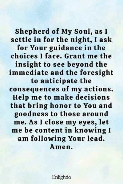 Evening Prayer for Today (for Guided Decisions): Shepherd of My Soul, as I settle in for the night, I ask for Your guidance in the choices I face. Grant me the insight to see beyond the immediate and the foresight to anticipate the consequences of my actions. Help me to make decisions that bring honor to You and goodness to those around me. As I close my eyes, let me be content in knowing I am following Your lead. Amen.