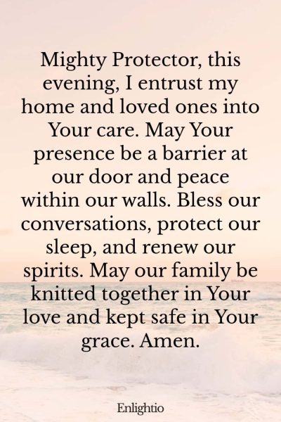 Evening Prayer for Today (for Home and Hearth): Mighty Protector, this evening, I entrust my home and loved ones into Your care. May Your presence be a barrier at our door and peace within our walls. Bless our conversations, protect our sleep, and renew our spirits. May our family be knitted together in Your love and kept safe in Your grace. Amen.