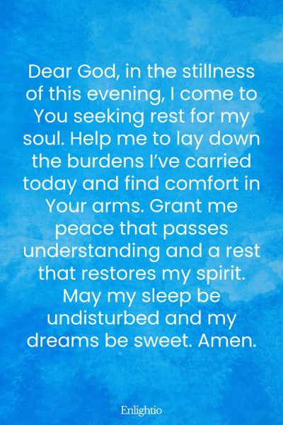 Evening Prayer for Today (for Restful Stillness): Dear God, in the stillness of this evening, I come to You seeking rest for my soul. Help me to lay down the burdens I’ve carried today and find comfort in Your arms. Grant me peace that passes understanding and a rest that restores my spirit. May my sleep be undisturbed and my dreams be sweet. Amen.