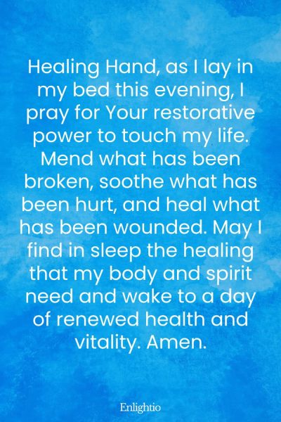 Evening Prayer for Today (for Restorative Rest): Healing Hand, as I lay in my bed this evening, I pray for Your restorative power to touch my life. Mend what has been broken, soothe what has been hurt, and heal what has been wounded. May I find in sleep the healing that my body and spirit need and wake to a day of renewed health and vitality. Amen.
