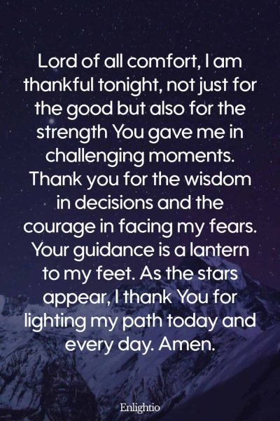 Evening Prayer for Today (Gratitude for Strength and Guidance): Lord of all comfort, I am thankful tonight, not just for the good but also for the strength You gave me in challenging moments. Thank you for the wisdom in decisions and the courage in facing my fears. Your guidance is a lantern to my feet. As the stars appear, I thank You for lighting my path today and every day. Amen.