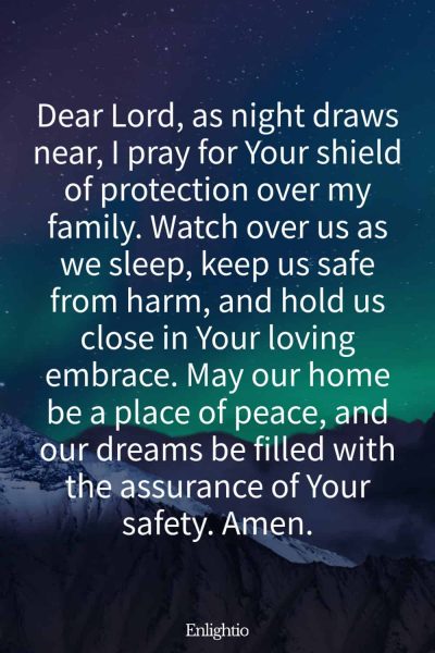 Evening Prayer for Today (Shield for My Family): Dear Lord, as night draws near, I pray for Your shield of protection over my family. Watch over us as we sleep, keep us safe from harm, and hold us close in Your loving embrace. May our home be a place of peace, and our dreams be filled with the assurance of Your safety. Amen.