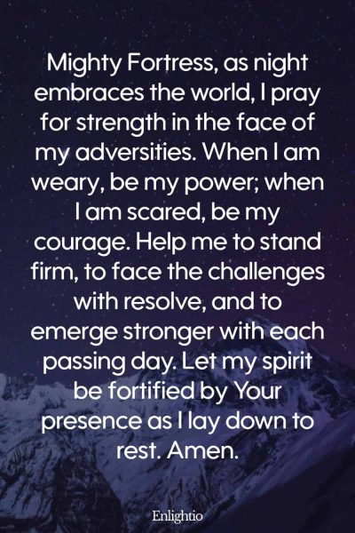Evening Prayer for Today (Strength in Adversity): Mighty Fortress, as night embraces the world, I pray for strength in the face of my adversities. When I am weary, be my power; when I am scared, be my courage. Help me to stand firm, to face the challenges with resolve, and to emerge stronger with each passing day. Let my spirit be fortified by Your presence as I lay down to rest. Amen.