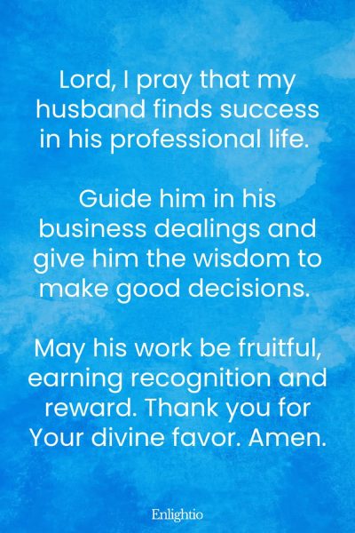 Good Morning Prayer for Him (Business Blessing): Lord, I pray that my husband finds success in his professional life. Guide him in his business dealings and give him the wisdom to make good decisions. May his work be fruitful, earning recognition and reward. Thank you for Your divine favor. Amen.