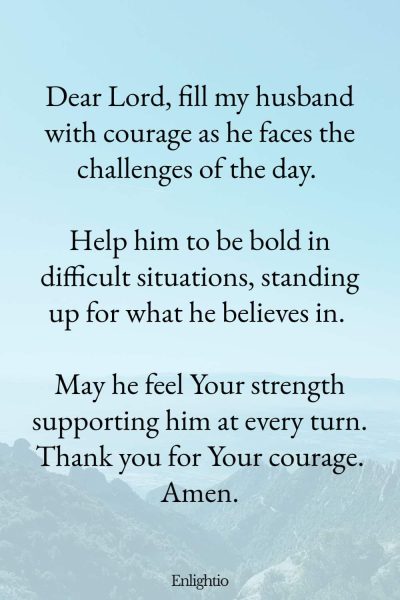 Good Morning Prayer for Him (Courage for the Day): Dear Lord, fill my husband with courage as he faces the challenges of the day. Help him to be bold in difficult situations, standing up for what he believes in. May he feel Your strength supporting him at every turn. Thank you for Your courage. Amen.