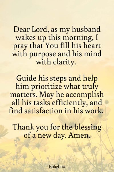 Good Morning Prayer for Him (for a Fruitful Day): Dear Lord, as my husband wakes up this morning, I pray that You fill his heart with purpose and his mind with clarity. Guide his steps and help him prioritize what truly matters. May he accomplish all his tasks efficiently, and find satisfaction in his work. Thank you for the blessing of a new day. Amen.