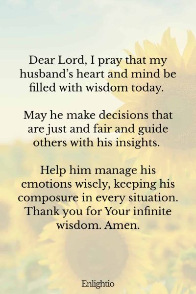 Good Morning Prayer for Him (for a Wise Heart): Dear Lord, I pray that my husband’s heart and mind be filled with wisdom today. May he make decisions that are just and fair and guide others with his insights. Help him manage his emotions wisely, keeping his composure in every situation. Thank you for Your infinite wisdom. Amen.
