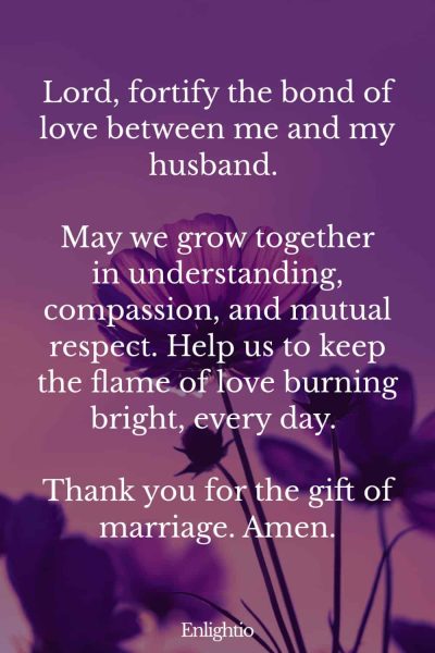 Good Morning Prayer for Him (for Bond of Love): Lord, fortify the bond of love between me and my husband. May we grow together in understanding, compassion, and mutual respect. Help us to keep the flame of love burning bright, every day. Thank you for the gift of marriage. Amen.