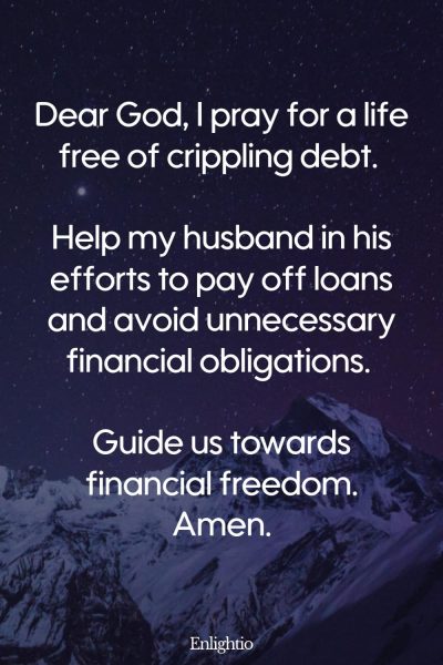 Good Morning Prayer for Him (for Debt-Free Living): Dear God, I pray for a life free of crippling debt. Help my husband in his efforts to pay off loans and avoid unnecessary financial obligations. Guide us towards financial freedom. Amen.