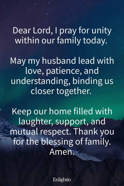 Good Morning Prayer for Him (for Family Unity): Dear Lord, I pray for unity within our family today. May my husband lead with love, patience, and understanding, binding us closer together. Keep our home filled with laughter, support, and mutual respect. Thank you for the blessing of family. Amen.