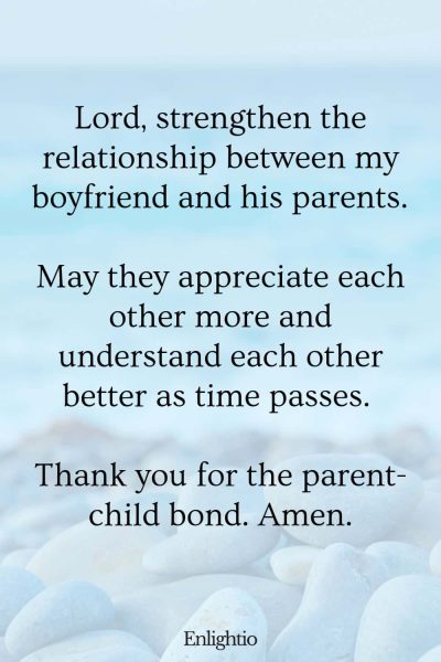 Good Morning Prayer for Him (for Parental Relationship): Lord, strengthen the relationship between my boyfriend and his parents. May they appreciate each other more and understand each other better as time passes. Thank you for the parent-child bond. Amen.