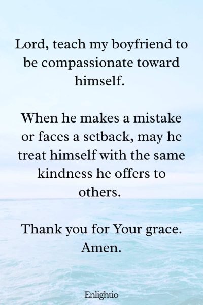 Good Morning Prayer for Him (for Self-Compassion): Lord, teach my boyfriend to be compassionate toward himself. When he makes a mistake or faces a setback, may he treat himself with the same kindness he offers to others. Thank you for Your grace. Amen.