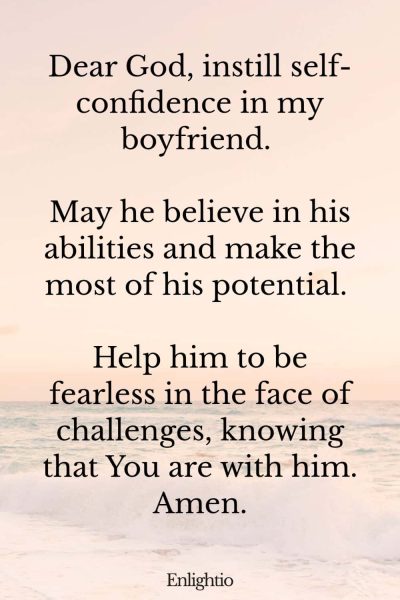 Good Morning Prayer for Him (for Self-Confidence): Dear God, instill self-confidence in my boyfriend. May he believe in his abilities and make the most of his potential. Help him to be fearless in the face of challenges, knowing that You are with him. Amen.