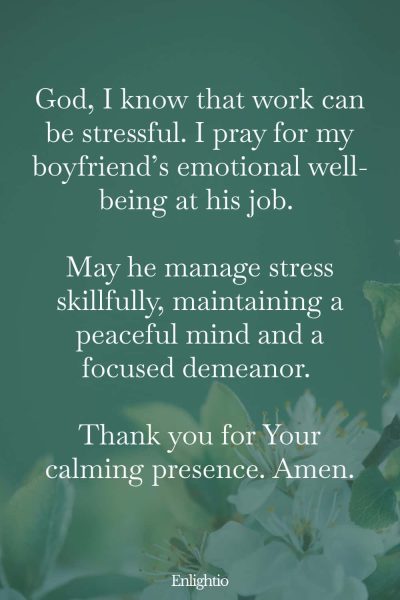 Good Morning Prayer for Him (for Stress-Relief): God, I know that work can be stressful. I pray for my boyfriend’s emotional well-being at his job. May he manage stress skillfully, maintaining a peaceful mind and a focused demeanor. Thank you for Your calming presence. Amen.