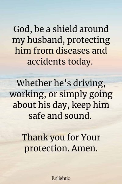 Good Morning Prayer for Him (Shield of Protection): God, be a shield around my husband, protecting him from diseases and accidents today. Whether he’s driving, working, or simply going about his day, keep him safe and sound. Thank you for Your protection. Amen.