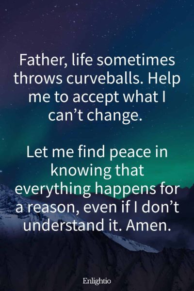 Morning Prayers for Blessings and Acceptance: Father, life sometimes throws curveballs. Help me to accept what I can’t change. Let me find peace in knowing that everything happens for a reason, even if I don’t understand it. Amen.