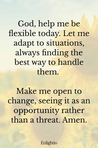 Morning Prayers for Blessings and Flexibility: God, help me be flexible today. Let me adapt to situations, always finding the best way to handle them. Make me open to change, seeing it as an opportunity rather than a threat. Amen.