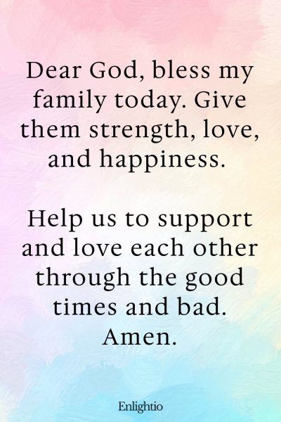 Morning Prayers for Blessings for Family: Dear God, bless my family today. Give them strength, love, and happiness. Help us to support and love each other through the good times and bad. Amen.