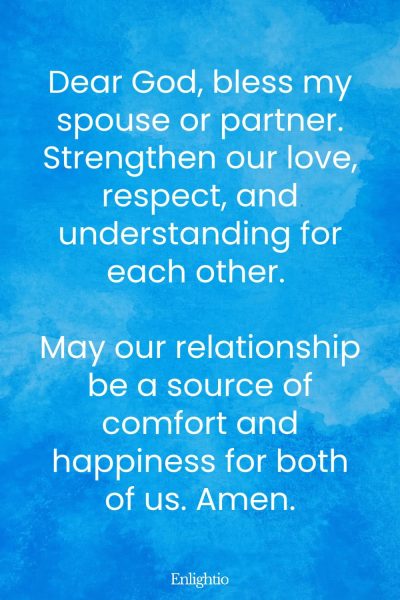 Morning Prayers for Blessings for Spouse or Partner: Dear God, bless my spouse or partner. Strengthen our love, respect, and understanding for each other. May our relationship be a source of comfort and happiness for both of us. Amen.